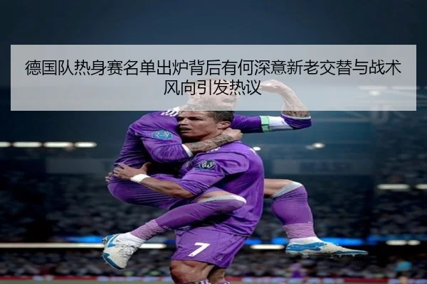 德国队热身赛名单出炉背后有何深意新老交替与战术风向引发热议